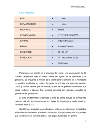 CORDON BLEUPERU
7
5.1.2. Pacaraos
PAIS  Perú
DEPARTAMENTO  Lima
PROVINCIA  Huaral
COORDENADAS  11°11′10″S 76°38′53″O
CAPITAL  Villa de Pacaraos
IDIOMA  Español/Quechua
SUPERFICIE  294.04 km²
POBLACION  747 hab. (censo 2007)
 3400 msnm
Pacaraos es un distrito en la provincia de Huaral. Una acumulación de 20
pueblos campesinos que su mayor fuente de ingreso es la agricultura y la
ganadería. Se encuentra a 4 horas de la capital pero su cercanía de la metrópolis
no significa similitudes en cultura. La gente de ahí vive una vida más sencilla.
Casas y cocinas hechas por sus manos, afuera de sus puertas se observan sus
vacas, coderos y alpacas. Sus técnicas agricolas son antiguas, pasadas de
generación en generación.
El clima predominante es llamado el clima de tundra. Incluso en el mes más
caluroso del año las temperaturas son bajas. La temperatura media anual en
Pacaraos es de 8.7 °C.
Sus técnicas agrícolas son particulares, se basan en tradiciones ancestrales
enfocadas en aprovechar el máximo su entorno. Los productos más importantes
que se cultivan son: cereales, habas, oca, papas, tubérculos en general
 