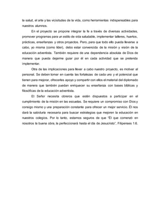 la salud, el arte y las vicisitudes de la vida, como herramientas indispensables para
nuestros alumnos.
En el proyecto se propone integrar la fe a través de diversas actividades,
promover programas para un estilo de vida saludable, implementar talleres, huertos,
prácticas, enseñanzas y otros proyectos. Pero, para que todo ello pueda llevarse a
cabo, yo misma (como líder), debo estar convencida de la misión y visión de la
educación adventista. También requiere de una dependencia absoluta de Dios de
manera que pueda dejarme guiar por él en cada actividad que se pretenda
implementar.
Otra de las implicaciones para llevar a cabo nuestro proyecto, es motivar al
personal. Se deben tomar en cuenta las fortalezas de cada uno y el potencial que
tienen para mejorar, ofrecerles apoyo y compartir con ellos el material del diplomado
de manera que también puedan enriquecer su enseñanza con bases bíblicas y
filosóficas de la educación adventista.
El Señor necesita obreros que estén dispuestos a participar en el
cumplimiento de la misión en las escuelas. Se requiere un compromiso con Dios y
consigo mismo y una preparación constante para ofrecer un mejor servicio. Él nos
dará la sabiduría necesaria para buscar estrategias que mejoren la educación en
nuestros colegios. Por lo tanto, estamos seguros de que “Él que comenzó en
nosotros la buena obra, la perfeccionará hasta el día de Jesucristo”, Filipenses 1:6.
 