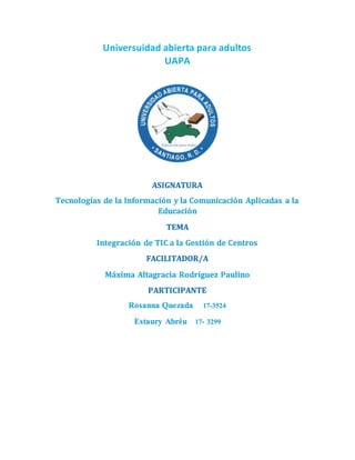 Universuidad abierta para adultos
UAPA
ASIGNATURA
Tecnologías de la Información y la Comunicación Aplicadas a la
Educación
TEMA
Integración de TIC a la Gestión de Centros
FACILITADOR/A
Máxima Altagracia Rodríguez Paulino
PARTICIPANTE
Rosanna Quezada 17-3524
Estaury Abréu 17- 3299
 