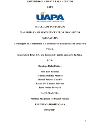 1
UNIVERSIDAD ABIERTA PARA ADULTOS
UAPA
ESCUELA DE POSTGRADO
MAESTRÍA EN GESTIÓN DE CENTROS EDUCATIVOS
ASIGNATURA:
Tecnologías de la formación y la comunicación aplicadas a la educación
TEMA:
Integración de las TIC a la Gestión del centro educativo la Zanja
POR:
Domingo Rafael Núñez
José Luis Sánchez
Máxima Dolores Méndez
Rafael Antonio Castillo
Reyna Del Carmen Sánchez
Ruth Esther Ferreyra
FACILITADORA:
Máxima Altagracia Rodríguez Paulino
REPÚBLICA DOMINICANA
09/06/2017
 