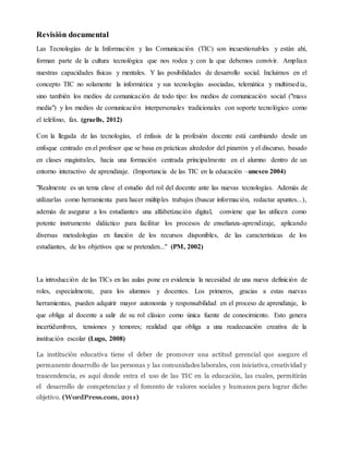 Revisión documental
Las Tecnologías de la Información y las Comunicación (TIC) son incuestionables y están ahí,
forman parte de la cultura tecnológica que nos rodea y con la que debemos convivir. Amplían
nuestras capacidades físicas y mentales. Y las posibilidades de desarrollo social. Incluimos en el
concepto TIC no solamente la informática y sus tecnologías asociadas, telemática y multimedia,
sino también los medios de comunicación de todo tipo: los medios de comunicación social ("mass
media") y los medios de comunicación interpersonales tradicionales con soporte tecnológico como
el teléfono, fax. (graells, 2012)
Con la llegada de las tecnologías, el énfasis de la profesión docente está cambiando desde un
enfoque centrado en el profesor que se basa en prácticas alrededor del pizarrón y el discurso, basado
en clases magistrales, hacia una formación centrada principalmente en el alumno dentro de un
entorno interactivo de aprendizaje. (Importancia de las TIC en la educación –unesco 2004)
"Realmente es un tema clave el estudio del rol del docente ante las nuevas tecnologías. Además de
utilizarlas como herramienta para hacer múltiples trabajos (buscar información, redactar apuntes...),
además de asegurar a los estudiantes una alfabetización digital, conviene que las utilicen como
potente instrumento didáctico para facilitar los procesos de enseñanza-aprendizaje, aplicando
diversas metodologías en función de los recursos disponibles, de las características de los
estudiantes, de los objetivos que se pretenden..." (PM, 2002)
La introducción de las TICs en las aulas pone en evidencia la necesidad de una nueva definición de
roles, especialmente, para los alumnos y docentes. Los primeros, gracias a estas nuevas
herramientas, pueden adquirir mayor autonomía y responsabilidad en el proceso de aprendizaje, lo
que obliga al docente a salir de su rol clásico como única fuente de conocimiento. Esto genera
incertidumbres, tensiones y temores; realidad que obliga a una readecuación creativa de la
institución escolar (Lugo, 2008)
La institución educativa tiene el deber de promover una actitud gerencial que asegure el
permanente desarrollo de las personas y las comunidades laborales, con iniciativa, creatividad y
trascendencia, es aquí donde entra el uso de las TIC en la educación, las cuales, permitirán
el desarrollo de competencias y el fomento de valores sociales y humanos para lograr dicho
objetivo. (WordPress.com, 2011)
 