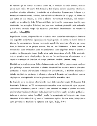 Es indudable que los alumnos en contacto con las TIC se benefician de varias maneras y avanzan
en esta nueva visión del usuario de la formación. Esto requiere acciones educativas relacionadas
con el uso, selección, utilización y organización de la información, de manera que el alumno vaya
formándose como un maduro ciudadano de la sociedad de la información. El apoyo y la orientación
que recibirá en cada situación, así como la diferente disponibilidad tecnológica, son elementos
cruciales en la explotación de las TIC para actividades de formación en esta nueva situación; pero,
en cualquier caso, se requiere flexibilidad para pasar de ser un alumno presencial a serlo a distancia,
y a la inversa, al mismo tiempo que flexibilidad para utilizar autónomamente una variedad de
materiales. (salina, 2004)
El profesional docente, comprometido con la sociedad actual, debe tener como objeto de estudio no
sólo las posibles e importantes capacidades que pueden aportar a sus alumnos las nuevas formas de
información y comunicación, sino usar como motivo de reflexión la creciente influencia que ejercen
sobre el desarrollo de sus propias personas. Las TIC han transformado la forma como nos
relacionamos, como aprendemos, como nos entretenemos, como adquirimos bienes de consumo o
servicios, etc. Consideradas algunas de ellas como medio de enseñanza, el poder de las tecnologías
debe ser complementario al del profesor. La labor de éste será integrarlas adecuadamente en el
diseño de su intervención curricular, en el lugar y momento oportuno. (mariño, 2008)
El análisis de las condiciones que facilitan la incorporación de las TIC en los procesos de enseñanza
y de aprendizaje de manera innovadora se convierte en una reflexión ineludible. Entre las principales
condiciones es preciso tener en cuenta su financiación y sostenibilidad, el desarrollo de contenidos
digitales significativos, pertinentes y suficientes, así como la formación de los profesores para que
dispongan de las competencias necesarias para su utilización. (carneiro, 2015)
La dimensión social nos permite observar si los países de la región han tomado debida cuenta de la
importancia de integrar las TIC en sus proyectos educativos como una forma de lograr proyectos
democráticos de inclusión y justicia. América Latina encuentra sus principales desafíos educativos
en universalizar la educación básica y media, incorporar los sectores sociales excluidos (poblaciones
indígenas y minorías), mejorar la calidad y ampliar las competencias en los sectores más pobres,
modernizar la educación técnica y masificar la enseñanza superior. Se suma a esto, la importancia
de los problemas de deserción y la repitencia en la región. (Lugo, 2010 )
 