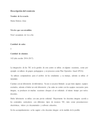 Descripción del contexto
Nombre de la escuela
María Dolores Zeno
Niveles que son atendidos
Nivel secundario de 1ro a 4to
Cantidad de aulas
5
Cantidad de alumnos
142 (año escolar 2016-2017)
La integración de las TIC en la gestión de este centro se utiliza en algunas ocasiones, como por
ejemplo en talleres de grupos pedagógicos y en procesos como Plan Operativo Anual (POA).
Se utilizan computadoras para el archivo de los estudiantes y su manejo, además se utiliza el
SIGERD.
Cuentan con un laboratorio de informática. Su uso es un poco limitado ya que tiene algunos equipos
averiados, además al haber un solo laboratorio y las aulas no contar con los equipos necesarios para
integrar, se producen en muchas ocasiones choques al ser solicitado al mismo tiempo por varios
docentes.
Dicho laboratorio se utiliza con una previa solicitud. Mayormente los docentes integran acorde a
los contenidos curriculares con diferentes tipos de recursos TIC, tales como presentaciones
electrónicas, videos y/o documentales y software educativo.
En los acompañamientos se les sugiere a los docentes integrar en la medida de lo posible.
 
