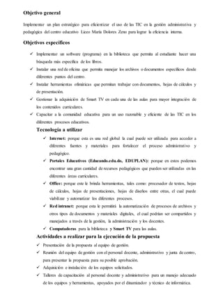 Objetivo general
Implementar un plan estratégico para eficientizar el uso de las TIC en la gestión administrativa y
pedagógica del centro educativo Liceo María Dolores Zeno para lograr la eficiencia interna.
Objetivos específicos
 Implementar un software (programa) en la biblioteca que permita al estudiante hacer una
búsqueda más específica de los libros.
 Instalar una red de oficina que permita manejar los archivos o documentos específicos desde
diferentes puntos del centro.
 Instalar herramientas ofimáticas que permitan trabajar con documentos, hojas de cálculos y
de presentación.
 Gestionar la adquisición de Smart TV en cada una de las aulas para mayor integración de
los contenidos curriculares.
 Capacitar a la comunidad educativa para un uso razonable y eficiente de las TIC en los
diferentes procesos educativos.
Tecnología a utilizar
 Internet: porque esta es una red global la cual puede ser utilizada para acceder a
diferentes fuentes y materiales para fortalecer el proceso administrativo y
pedagógico.
 Portales Educativos (Educando.edu.do, EDUPLAN): porque en estos podemos
encontrar una gran cantidad de recursos pedagógicos que pueden ser utilizadas en las
diferentes áreas curriculares.
 Office: porque este le brinda herramientas, tales como: procesador de textos, hojas
de cálculos, hojas de presentaciones, hojas de diseños entre otras, el cual puede
viabilizar y automatizar los diferentes procesos.
 Red intranet: porque esta le permitirá la automatización de procesos de archivos y
otros tipos de documentos y materiales digitales, el cual podrían ser compartidos y
manejados a través de la gestión, la administración y los docentes.
 Computadoras para la biblioteca y Smart TV para las aulas.
Actividades a realizar para la ejecución de la propuesta
 Presentación de la propuesta al equipo de gestión.
 Reunión del equipo de gestión con el personal docente, administrativo y junta de centro,
para presentar la propuesta para su posible aprobación.
 Adquisición e instalación de los equipos solicitados.
 Talleres de capacitación al personal docente y administrativo para un manejo adecuado
de los equipos y herramientas, apoyados por el dinamizador y técnico de informática.
 