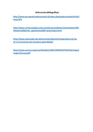 Referencias bibliográficas
http://www.perspectivaeducacional.cl/index.php/peducacional/article/
view/3/3
http://www.unitecnologica.edu.co/educacionadistancia/newletter/201
4/boletin006/noti_apliaciones/005-lastic/index.html
http://www.educando.edu.do/articulos/docente/importancia-de-las-
tic-en-el-proceso-de-enseanza-aprendizaje/
http://www.unesco.org/new/fileadmin/MULTIMEDIA/FIELD/Santiago/i
mages/ticsesp.pdf
 