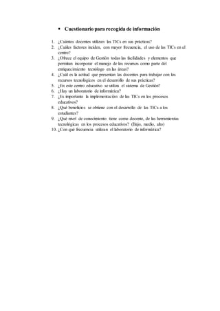  Cuestionario para recogida de información
1. ¿Cuántos docentes utilizan las TICs en sus prácticas?
2. ¿Cuáles factores inciden, con mayor frecuencia, el uso de las TICs en el
centro?
3. ¿Ofrece el equipo de Gestión todas las facilidades y elementos que
permitan incorporar el manejo de los recursos como parte del
enriquecimiento tecnólogo en las áreas?
4. ¿Cuál es la actitud que presentan las docentes para trabajar con los
recursos tecnológicos en el desarrollo de sus prácticas?
5. ¿En este centro educativo se utiliza el sistema de Gestión?
6. ¿Hay un laboratorio de informática?
7. ¿Es importante la implementación de las TICs en los procesos
educativos?
8. ¿Qué beneficios se obtiene con el desarrollo de las TICs a los
estudiantes?
9. ¿Qué nivel de conocimiento tiene como docente, de las herramientas
tecnológicas en los procesos educativos? (Bajo, medio, alto)
10. ¿Con qué frecuencia utilizan el laboratorio de informática?
 