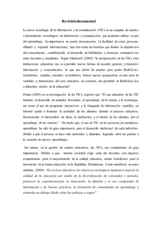 Revisióndocumental
La nueva tecnología de la información y la comunicación (TIC) es un conjunto de medios
o herramientas tecnológicas de información y comunicación, que podemos utilizar en pro
del aprendizaje; Su importancia no puede desconocerse. La facilidad de crear, procesar,
difundir y expandir informaciones, han roto todas las barreras que limitan la adquisición
del conocimiento, contribuyendo al desarrollo de habilidades y destrezas comunicativas
entre docentes y estudiantes. Según Gladweell (2009): “la incorporación de las TICs a las
instituciones educativas nos va a permitir nuevas formas de acceder, generar, y transmitir
información y conocimientos; lo que nos abrirá las puertas para poder flexibilizar,
transformar, cambiar, extender; en definitiva, buscar nuevas perspectivas en una serie de
variables y dimensiones del acto educativo, en concreto, nos permitirá la flexibilización
a diferentes niveles de la educación”.
Pontes (2005) en su investigación de las TICs, expresó que: “El uso educativo de las TIC
fomenta el desarrollo de actitudes favorables al aprendizaje de la ciencia y la tecnología,
así como el uso de programas interactivos y la búsqueda de información científica en
Internet ayuda a fomentar la actividad de los alumnos durante el proceso educativo,
favoreciendo el intercambio de ideas, la motivación y el interés de los alumnos por el
aprendizaje de las ciencias.” De modo que, el uso de TIC en los procesos de enseñanza-
aprendizaje ha sido de gran importancia para el desarrollo intelectual de cada individuo,
debido a que el proceso se hace más motivador y dinámico, logrando abrir las puertas a
la creación de nuevos aprendizajes.
Así mismo, en la gestión de centros educativos, las TICs, son consideradas de gran
importancia. Debido a que, nuestra sociedad exige cada día docentes con mayores
competencias, para el mejoramiento de la calidad educativa, siendo beneficioso para el
incremento de la buena educación en la República Dominicana. Como manifiesta un autor
anónimo (2004): “En el área educativa, los objetivos estratégicos apuntan a mejorar la
calidad de la educación por medio de la diversificación de contenidos y métodos,
promover la experimentación, la innovación, la difusión y el uso compartido de
información y de buenas prácticas, la formación de comunidades de aprendizaje y
estimular un diálogo fluido sobre las políticas a seguir”.
 