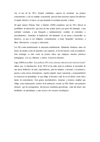 Así, el uso de las TICs, formará estudiantes capaces de cuestionar sus propios
conocimientos y a la vez ampliar su potencial, para así tener personas capaces de enfrentar
el mundo laboral y el nuevo ser que demanda la sociedad presente y futura.
De igual manera Palomo, Ruiz y Sánchez (2006) consideran que las TICs ofrecen la
posibilidad de interacción que pasa de una actitud pasiva por parte del alumnado a una
actividad constante, a una búsqueda y replanteamiento continúo de contenidos y
procedimientos. Aumentan la implicación del alumnado en sus tareas y desarrollan su
iniciativa, ya que se ven obligados constantemente a tomar "pequeñas" decisiones, a
filtrar información, a escoger y seleccionar.
Las TICs están transformando la educación notablemente. Brindando fortalezas tanto a la
forma de enseñar como de aprender y por supuesto, al rol del maestro como al estudiante.
Esta estrategia es vista como un recurso eficaz que enriquece nuestras prácticas
pedagógicas, a la vez, dinamiza y motiva el proceso educativo.
Lugo (2008) en su libro “Las políticas TIC en los sistemas educativosde América Latina”
afirma que: La introducción de las TICS en las aulas pone en evidencia la necesidad de
una nueva definición de roles, especialmente, para los alumnos y docentes. Los primeros,
gracias a estas nuevas herramientas, pueden adquirir mayor autonomía y responsabilidad
en el proceso de aprendizaje, lo que obliga al docente a salir de su rol clásico como única
fuente de conocimiento. Esto genera incertidumbres, tensiones y temores; realidad que
obliga a una readecuación creativa de la institución escolar (p.100). Dicho esto podemos
destacar que los protagonistas del proceso enseñanza-aprendizaje, cada día tienen más
facilidades de aprendizajes y más acceso a los recursos tecnológicos.
 