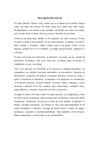 Descripcióndel contexto
El Centro Educativo Manuel Aybar, nombre que se le atribuyó por el profesor Manuel
Aybar, por haber sido maestro de nuestro padre de la patria Juan Pablo Duarte.
Desempeñándose en la jornada escolar extendida, está ubicado en el centro de la ciudad,
en la Avenida Doctor Columna #40 de la provincia Monseñor Nouel, Bonao.
Consta con una planta física, dividida en dos segmentos, las cuales componen 24 aulas
en donde se realiza la vida educativa. En este centro educativo, se imparten tres niveles:
inicial, primario y secundario, siendo el último dado en dos grados. Cuenta con una
matrícula estudiantil de 731 en su totalidad y un amplio personal docente, administrativo
y de apoyo.
El centro está dotado de un laboratorio de informática que cuenta con una variedad de
herramientas tecnológicas, tales como: Data show, un plasma, juego de bocinas, 25
computadoras de mes y una laptop.
Para el uso adecuado en el desarrollo de los procesos de enseñanza-aprendizaje, las
computadoras son utilizadas para hacer intercambios de conocimientos, búsquedas de
informaciones y aplicación del software o programas educativos en todos los niveles y
grados. El laboratorio de informática, es importante en la integración de conocimientos
en los procesos educativos de forma dinámica, interactivo, rápido e innovador; a través
de manejo y aplicación de las TICs, mediante videos, documentales, actividades online,
juegos educativos, creaciones, producción y lecturas comprensivas.
El equipo de Gestión del Centro, siempre ha estado interesado en el equipamiento y buen
uso de los soportes tecnológicos, tanto en el laboratorio de informática como en las demás
dependencias. Fortaleciendo los procesos en todas las áreas, mediante la aplicación de
distintas estrategias innovadoras, que facilitan las TICs como parte fundamental de los
avances tecnológicos y educativos. El equipo de Gestión invierte y solicita, los equipos
tecnológicos, programas de enseñanza-aprendizaje, como mediadores de los procesos;
Dando mantenimiento y promoviendo su uso correspondiente.
 