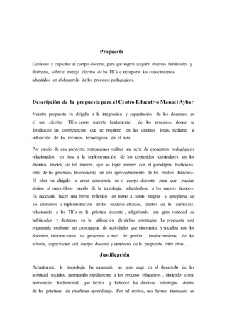 Propuesta
Gestionar y capacitar al cuerpo docente, para que logren adquirir diversas habilidades y
destrezas, sobre el manejo efectivo de las TICs e incorporar los conocimientos
adquiridos en el desarrollo de los procesos pedagógicos.
Descripción de la propuesta para el Centro Educativo Manuel Aybar
Nuestra propuesta va dirigida a la integración y capacitación de los docentes, en
el uso efectivo TICs como soporte fundamental de los procesos, donde se
fortalezcan las competencias que se requiere en las distintas áreas, mediante la
utilización de los recursos tecnológicos en el aula.
Por medio de este proyecto, pretendemos realizar una serie de encuentros pedagógicos
relacionados en base a la implementación de los contenidos curriculares en los
distintos niveles, de tal manera, que se logre romper con el paradigma tradicional
retro de las prácticas, favoreciendo un alto aprovechamiento de los medios didáctico.
El plan va dirigido a crear conciencia en el cuerpo docente para que puedan
abrirse al maravilloso mundo de la tecnología, adaptándose a los nuevos tiempos.
Es necesario hacer una breve reflexión en torno a cómo integrar y apropiarse de
los elementos e implementación de los modelos eficaces, dentro de lo curricular,
relacionado a las TICs en la práctica docente , adquiriendo una gran variedad de
habilidades y destrezas en la utilización de dichas estrategias. La propuesta está
organizada mediante un cronograma de actividades que sistematiza y socializa con los
docentes, informaciones de proyectos a nivel de gestión , involucramiento de los
actores, capacitación del cuerpo docente y simulacro de la propuesta, entre otras…
Justificación
Actualmente, la tecnología ha alcanzado un gran auge en el desarrollo de las
actividad sociales, permeando rápidamente a los proceso educativos , sirviendo como
herramienta fundamental, que facilita y fortalece las diversas estrategias dentro
de las prácticas de enseñanza-aprendizaje. Por tal motivo, nos hemos interesado en
 