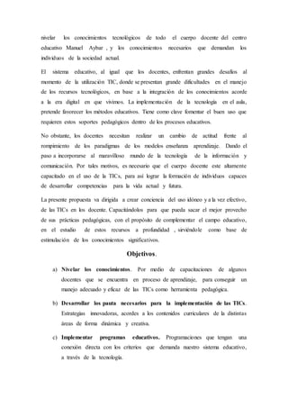 nivelar los conocimientos tecnológicos de todo el cuerpo docente del centro
educativo Manuel Aybar , y los conocimientos necesarios que demandan los
individuos de la sociedad actual.
El sistema educativo, al igual que los docentes, enfrentan grandes desafíos al
momento de la utilización TIC, donde se presentan grande dificultades en el manejo
de los recursos tecnológicos, en base a la integración de los conocimientos acorde
a la era digital en que vivimos. La implementación de la tecnología en el aula,
pretende favorecer los métodos educativos. Tiene como clave fomentar el buen uso que
requieren estos soportes pedagógicos dentro de los procesos educativos.
No obstante, los docentes necesitan realizar un cambio de actitud frente al
rompimiento de los paradigmas de los modelos enseñanza aprendizaje. Dando el
paso a incorporarse al maravilloso mundo de la tecnología de la información y
comunicación. Por tales motivos, es necesario que el cuerpo docente este altamente
capacitado en el uso de la TICs, para así lograr la formación de individuos capaces
de desarrollar competencias para la vida actual y futura.
La presente propuesta va dirigida a crear conciencia del uso idóneo y a la vez efectivo,
de las TICs en los docente. Capacitándolos para que pueda sacar el mejor provecho
de sus prácticas pedagógicas, con el propósito de complementar el campo educativo,
en el estudio de estos recursos a profundidad , sirviéndole como base de
estimulación de los conocimientos significativos.
Objetivos.
a) Nivelar los conocimientos. Por medio de capacitaciones de algunos
docentes que se encuentra en proceso de aprendizaje, para conseguir un
manejo adecuado y eficaz de las TICs como herramienta pedagógica.
b) Desarrollar los pauta necesarios para la implementación de las TICs.
Estrategias innovadoras, acordes a los contenidos curriculares de la distintas
áreas de forma dinámica y creativa.
c) Implementar programas educativos. Programaciones que tengan una
conexión directa con los criterios que demanda nuestro sistema educativo,
a través de la tecnología.
 