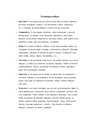 Tecnologíaa utilizar
o Data Show: Es un aparato que sirve para proyectar ideas de manera dinámicas
por medio de imágenes estáticas y con movimientos (videos, animaciones,
etc…). Sirviendo de soporte didáctico a través de lo que se presente.
o Computadora: Es una máquina electrónica, capaz de almacenar y procesar
informaciones. Es utilizada en los laboratorios informáticos, para realizar
prácticas y en la Gestión administrativa, para hacer trabajos, tener registro de los
educandos, charlas, entre otras funciones y actividades.
o Radio: Es un medio de difusión mediante el cual puede reproducir audios, con
el propósito de alcanzar llegar a trasmitir su información a distancia; Motivando,
entreteniendo y llamando la atención de quien lo escucha. Lo utilizamos para
emitir sonidos, música, himnos, documentales, etc…
o Televisión: Es una herramienta audio-visual, que permite presentar una serie de
imágenes y sonidos que promuevan un objetivo específico. Siendo la televisión,
considerablemente efectiva, al momento de despertar el interés, capacidad y
logros de los aprendizajes esperados.
o Impresora: Es un aparato que nos facilita de manera física los documentos y
creaciones realizadas en un computador. Es una herramienta muy provechosa,
puesto a que ayuda a la impresión de exámenes, dibujos, material didáctico,
entre otros….
o El internet: Es un medio tecnológico que nos sirve como herramienta digital en
red de informaciones e interacción de los diversos componentes que hacen vida
en el computador, Tablet, celulares u otro dispositivo electrónico. Este es quien
facilita la búsqueda de materiales didácticos en la red; Además, gracias al
internet, podemos utilizar programas, buscar/compartir videos, informaciones
literarias, descargar aplicaciones, y demás… Que favorecen la dinámica
didáctica y enriquece las fuentes consultadas.
 