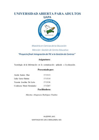 UNIVERSIDAD ABIERTA PARA ADULTOS
UAPA
Maestría en Cienciasde la Educación
Mención Gestión de Centro Educativo
“Proyecto final:Integración deTIC a la Gestión de Centros”
Asignatura:
Tecnología de la Información en la comunicación aplicada a la educación.
Presentado por:
Aredis Santos Díaz 17-5113
Lidia Gerez Batista 17-5114
Yesenia Josefina De León 17-5136
Confesora Marte Hernández 17-5267
Facilitadora:
Máxima Altagracia Rodríguez Paulino
09 JUNIO, 2017.
SANTIAGO DE LOS CABALLEROS, R.D.
 