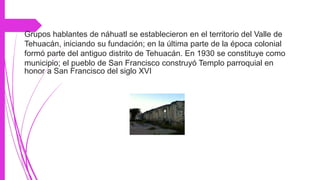 *La Ex-Fabrica de Xaltep
Grupos hablantes de náhuatl se establecieron en el territorio del Valle de
Tehuacán, iniciando su fundación; en la última parte de la época colonial
formó parte del antiguo distrito de Tehuacán. En 1930 se constituye como
municipio; el pueblo de San Francisco construyó Templo parroquial en
honor a San Francisco del siglo XVI
 