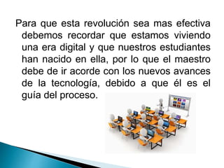 Para que esta revolución sea mas efectiva
debemos recordar que estamos viviendo
una era digital y que nuestros estudiantes
han nacido en ella, por lo que el maestro
debe de ir acorde con los nuevos avances
de la tecnología, debido a que él es el
guía del proceso.
 