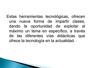Estas herramientas tecnológicas, ofrecen
una nueva forma de impartir clases,
dando la oportunidad de explotar al
máximo un tema en específico, a través
de las diferentes vías didácticas que
ofrece la tecnología en la actualidad.
 
