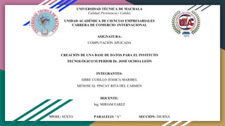 UNIVERSIDAD TÉCNICA DE MACHALA
Calidad, Pertinencia y Calidez
UNIDAD ACADÉMICA DE CIENCIAS EMPRESARIALES
CARRERA DE COMERCIO INTERNACIONAL
ASIGNATURA:
COMPUTACIÓN APLICADA
CREACIÓN DE UNA BASE DE DATOS PARA EL INSTITUTO
TECNOLÓGICO SUPERIOR Dr. JOSÉ OCHOA LEÓN
INTEGRANTES:
SIBRE CURILLO JESSICA MARIBEL
MENOSCAL PINCAY RITA DEL CARMEN
DOCENTE:
Ing. MIRIAM FAREZ
NIVEL: SEXTO PARALELO: “A” SECCIÓN: DIURNA
 