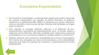 Ecosistema Emprendedor
 Por Ecosistema Emprendedor, se entiende todo aquello que facilita el desarrollo
del accionar emprendedor, por ejemplo: el sistema financiero, el gobierno,
organismos no gubernamentales (ONG), la infraestructura, centros educativos,
recursos naturales y otros recursos del país. Mientras más facilidades se tengan,
mejor ecosistema
 Para entender el concepto debemos referirnos a la definición de Eco-
emprendimiento (ecosistema de emprendimiento) como "el estudio, análisis y
explicación de las diferentes relaciones complejas entre instituciones y personas
emprendedoras con sus entornos académicos, sociales, políticos y económicos".
 Además, debemos tener presente la sostenibilidad de la acción emprendedora.
Por lo tanto, dos conceptos son claves, el de ecosistema y el de sostenibilidad,
base para que todos los sistemas de innovación y emprendimiento funcionen
perfectamente.
Contenido
 