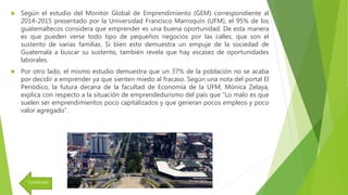  Según el estudio del Monitor Global de Emprendimiento (GEM) correspondiente al
2014-2015 presentado por la Universidad Francisco Marroquín (UFM), el 95% de los
guatemaltecos considera que emprender es una buena oportunidad. De esta manera
es que pueden verse todo tipo de pequeños negocios por las calles, que son el
sustento de varias familias. Si bien esto demuestra un empuje de la sociedad de
Guatemala a buscar su sustento, también revela que hay escasez de oportunidades
laborales.
 Por otro lado, el mismo estudio demuestra que un 37% de la población no se acaba
por decidir a emprender ya que sienten miedo al fracaso. Según una nota del portal El
Periódico, la futura decana de la facultad de Economía de la UFM, Mónica Zelaya,
explica con respecto a la situación de emprendedurismo del país que “Lo malo es que
suelen ser emprendimientos poco capitalizados y que generan pocos empleos y poco
valor agregado”.
Contenido
 