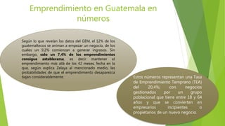 Emprendimiento en Guatemala en
números
Según lo que revelan los datos del GEM, el 12% de los
guatemaltecos se animan a empezar un negocio, de los
cuales un 9,2% comienzan a generar ingresos. Sin
embargo, solo un 7,4% de los emprendimientos
consigue establecerse, es decir mantener el
emprendimiento más allá de los 42 meses, fecha en la
que, según explica Zelaya al mencionado medio, las
probabilidades de que el emprendimiento desaparezca
bajan considerablemente. Estos números representan una Tasa
de Emprendimiento Temprano (TEA)
del 20,4%; con negocios
gestionados por un grupo
poblacional que tiene entre 18 y 64
años y que se convierten en
empresarios incipientes o
propietarios de un nuevo negocio.
 