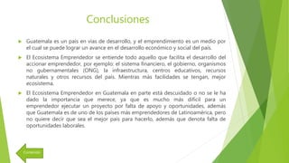 Conclusiones
 Guatemala es un país en vías de desarrollo, y el emprendimiento es un medio por
el cual se puede lograr un avance en el desarrollo económico y social del país.
 El Ecosistema Emprendedor se entiende todo aquello que facilita el desarrollo del
accionar emprendedor, por ejemplo: el sistema financiero, el gobierno, organismos
no gubernamentales (ONG), la infraestructura, centros educativos, recursos
naturales y otros recursos del país. Mientras más facilidades se tengan, mejor
ecosistema.
 El Ecosistema Emprendedor en Guatemala en parte está descuidado o no se le ha
dado la importancia que merece, ya que es mucho más difícil para un
emprendedor ejecutar un proyecto por falta de apoyo y oportunidades, además
que Guatemala es de uno de los países más emprendedores de Latinoamérica, pero
no quiere decir que sea el mejor país para hacerlo, además que denota falta de
oportunidades laborales.
Contenido
 