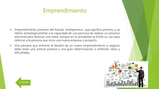 Emprendimiento
 Emprendimiento proviene del francés ‘entrepreneur’, que significa pionero, y se
refiere etimológicamente a la capacidad de una persona de realizar un esfuerzo
adicional para alcanzar una meta, aunque en la actualidad se limita su uso para
referirse a la persona que inicia una nueva empresa o proyecto.
 Una persona que enfrenta el desafío de un nuevo emprendimiento o negocio
debe tener una actitud positiva y una gran determinación a enfrentar retos y
dificultades.
Contenido
 