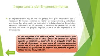 Importancia del Emprendimiento
 El emprendimiento hoy en día, ha ganado una gran importancia por la
necesidad de muchas personas de lograr su independencia y estabilidad
económica. Los altos niveles de desempleo, y la baja calidad de los empleos
existentes, han creado en las personas, la necesidad de generar sus propios
recursos, de iniciar sus propios negocios, y pasar de ser empleados a ser
empleadores.
En muchos países (Casi todos los países Latinoamericanos), para
muchos profesionales la única opción de obtener un ingreso
decente, es mediante el desarrollo de un proyecto propio. Los
niveles de desempleo, en gran parte de nuestras economías,
rondan por el 20%, por lo que resulta de suma urgencia buscar
alternativas de generación de empleo que permitan mejorar la
calidad de vida de la población.
Contenido
 