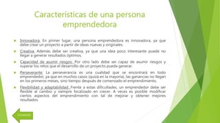Características de una persona
emprendedora
 Innovadora: En primer lugar, una persona emprendedora es innovadora, ya que
debe crear un proyecto a partir de ideas nuevas y originales.
 Creativa: Además debe ser creativa, ya que una idea poco interesante puede no
llegar a generar resultados óptimos.
 Capacidad de asumir riesgos: Por otro lado debe ser capaz de asumir riesgos y
superar los retos que el desarrollo de un proyecto pueda generar.
 Perseverante: La perseverancia es una cualidad que se encontrará en todo
emprendedor, ya que en muchos casos (quizá en la mayoría), las ganancias no llegan
en los primeros meses, sino tiempo después de comenzado el emprendimiento.
 Flexibilidad y adaptabilidad: Frente a estas dificultades, un emprendedor debe ser
flexible al cambio y siempre focalizado en crecer. A veces es posible modificar
ciertos aspectos del emprendimiento con tal de mejorar y obtener mejores
resultados.
Contenido
 