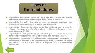  Emprendedor Empresarial Tradicional: Aquel que entra en un mercado de
producción de bienes, que ya existen y se comercializan actualmente.
 Emprendedor Innovador: Consisten en tener un producto innovador, que
permite crear un mercado nuevo o sustituir otro ya existente.
 Emprendedor Comercial: Es quien vende los productos que terceros le
coloquen. Agrega poco o nulo valor al objeto vendido, sin embargo, si lo hace
con la atención y servicios.
 Emprendedor Tecnológico: Es aquella actividad que se basa en las nuevas
tecnologías, y va desde crear apps (o adicionales) para móviles o servicios.
 Emprendedor Profesional: Se comercializan conocimientos específicos, y
normalmente lo representan los asesores empresariales, los centros de apoyo
para pymes, los coach, los centros de capacitación y los outsourcing
profesionales.
Contenido
 