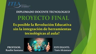 Es posible la Revolución Educativa
sin la integración de herramientas
tecnológicas al aula?
ESTUDIANTE:
Ynés Alcántara
PROFESOR:
Raulin Santana
DIPLOMADO DOCENTE TECNOLOGICO
PROYECTO FINAL
 