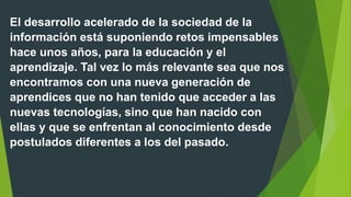 El desarrollo acelerado de la sociedad de la
información está suponiendo retos impensables
hace unos años, para la educación y el
aprendizaje. Tal vez lo más relevante sea que nos
encontramos con una nueva generación de
aprendices que no han tenido que acceder a las
nuevas tecnologías, sino que han nacido con
ellas y que se enfrentan al conocimiento desde
postulados diferentes a los del pasado.
 