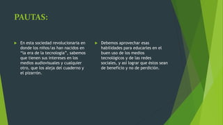 PAUTAS:
 En esta sociedad revolucionaria en
donde los niños/as han nacidos en
“la era de la tecnología”, sabemos
que tienen sus intereses en los
medios audiovisuales y cualquier
otro, que los aleja del cuaderno y
el pizarrón.
 Debemos aprovechar esas
habilidades para educarles en el
buen uso de los medios
tecnológicos y de las redes
sociales, y así lograr que éstos sean
de beneficio y no de perdición.
 