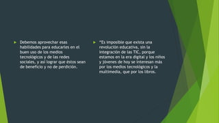  Debemos aprovechar esas
habilidades para educarles en el
buen uso de los medios
tecnológicos y de las redes
sociales, y así lograr que éstos sean
de beneficio y no de perdición.
 “Es imposible que exista una
revolución educativa, sin la
integración de las TIC, porque
estamos en la era digital y los niños
y jóvenes de hoy se interesan más
por los medios tecnológicos y la
multimedia, que por los libros.
 