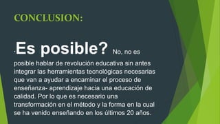 CONCLUSION:
*Es posible? No, no es
posible hablar de revolución educativa sin antes
integrar las herramientas tecnológicas necesarias
que van a ayudar a encaminar el proceso de
enseñanza- aprendizaje hacia una educación de
calidad. Por lo que es necesario una
transformación en el método y la forma en la cual
se ha venido enseñando en los últimos 20 años.
 