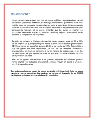 CONCLUSIONES
Como conclusión general puedo decir que las pymes en México son incubadoras para el
crecimiento y desarrollo de México, sin embargo, ahora vemos, que esto no es del todo
posible, pues es necesario, cambiar diversos usos y costumbres del empresariado
como es el caso del mexi cano, con el objetivo de insertar a las pymes como un polo
del desarrollo nacional. No se puede pretender que las pymes se inserten en
economías extranjeras si antes no se hacen cambios y mejoras para competir, de lo
contrario la competencia los desplazará.
También se rechaza la hipótesis de que las pymes generan entre el 70 y 80%
de los empleos, ya que el porcentaje es menor, pues en México tan solo generan estas
32.9%; en donde las pequeñas generan 23.8% y las medianas 9.1%. Esto debido a
que las pymes tan solo representan un 6% de las unidades económicas
empresariales, en donde se concentra el mayor número de trabajadores, es en las
microempresas, ya que representan más del 90% y se concentra alrededor del 50%
de la población ocupada.
Pero en las pymes con respecto a las grandes empresas, las primeras generan
mayor empleo y su estructura empresarial es mucho mayor, en cuanto a unidades
económicas conformadas.
Con estas conclusiones puedo dar como terminado mi informa final. Solo me queda
mencionar que se cumplieron los objetivos de conocer el desarrollo de las PYMES
mexicanas y su impacto en el ámbito laboral y económico.
 