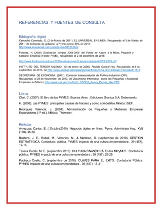 REFERENCIAS Y FUENTES DE CONSULTA
Bibliografía digital
Camacho Coronado, E. (2 de Marzo de 2011). EL UNIVERSAL EN LINEA. Recuperado el 2 de Marzo de
2011, de Compras de gobierno a Pymes crece 34% en 2010:
http://www.eluniversal.com.mx/articulos/63160.html
Fuentes, H. (2009) Evaluación Integral 2008-2009 del Fondo de Apoyo a la Micro, Pequeña y
Mediana Empresa (Fondo PyME), recuperado el 2 de diciembre de 2015:
http://www.fondopyme.gob.mx/2010/evaluaciones/Evaluacionintegral2008-2009.pdf
INSTITUTO DEL TERCER MILENIO. (03 de enero de 2006). Revista Goobal Hoy. Recuperado el 8 de
septiembre de 2010, de http://www.gloobal.net/iepala/gloobal/fichas/ficha.php?entidad=Textos&id=1579
SECRETARIA DE ECONOMIA. (2001). Comision Intersecretarial de Politica Industrial (CIPI).
Recuperado el 29 de Noviembre de 2010, de Documento Informativo sobre las Pequeñas y Medianas
Empresas en México: http://www.cipi.gob.mx/html/..%5CPol_Apoyo_Pymes_Mex.PDF
Libros
Cleri, C. (2007). El libro de las PYMES. Buenos Aires : Ediciones Granica S.A. Debernardo,
H. (2008). Las PYMES: principales causas de fracaso y como combatirlas.México: ISEF.
Rodríguez Valencia, J. (2001). Administración de Pequeñas y Medianas Empresas
Exportadoras (1ª ed.). México: Thomson.
Revistas
Amezcua, Carlos. E. ( Octubre2010). Negocios ágiles en línea. Pyme. Adminitrate Hoy, XVII
(198), 46-50.
Basteris, J. E., Rebeli, M., Victorino, N., & Martínez, D. (septiembre de 2010). GESTION
ESTRATEGICA. Contaduría pública. PYMES impacto de una cultura emprendedora , 39 (457),
12-16.
Tavera Cortés, M. E. (septiembre 2010). CULTURA FINANCIERA En las MIPyMES. Contaduría
pública. PYMES impacto de una cultura emprendedora , 39 (457), 26-29
Pacheco Coello, C. (septiembre de 2010). CLAVES PARA EL EXITO. Contaduría Pública.
PYMES impacto de una cultura emprendedora , 39 (457), 18-21.
 