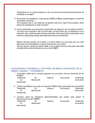 “Expandirnos en la comarca lagunera y ser una de las primeras empresas asesoras de
marketing en la región.”
11. De acuerdo a tu experiencia, crees que las PyMES en México pueden llegar a convertirse
en grandes empresas?
“Por supuesto que sí, solo debemos de planear todo de la mejor forma posible y tener
planes de contingencia en todo momento.”
12. Como incentivarías a las personas a desarrollar sus negocios, que consejos les darías?
“Les diría que se atrevan a dar el primer paso, al inicio bueno por mi experiencia no es
nada fácil, pero conforme pasa el tiempo aprendes más acerca del funcionamiento de la
empresa y desarrollas planes para todas las acciones que efectúas.”
Muchas Gracias Lourdes, es un placer y un honor hablar con una mujer que a su corta
edad sea una emprendedora y siga tan arduamente sus sueños.
“No hay de que, siempre es bueno hablar y que la gente conozca más sobre esta clase
de desarrollo económico-laboral como son las PyMES”
CUESTIONARIO DESARROLLO DE PYMES EN MÉXICO ENFOCADO EN EL
ÁMBITO LABORAL Y ECONÓMICO.
1. ¿Considera usted que la comarca lagunera es una buena zona de desarrollo de las
PYMES?
Totalmente
en
desacuerdo
En
desacuerdo
Indeciso De acuerdo Totalmente
de acuerdo
2. ¿Piensa que México es un país en el que las PYMES tienen oportunidad de crecimiento?
Totalmente
en
desacuerdo
En
desacuerdo
Indeciso De acuerdo Totalmente
de acuerdo
3. ¿Conoce usted los programas gubernamentales que existen para apoyar el
financiamiento de las PYMES?
Totalmente
en
desacuerdo
En
desacuerdo
Indeciso De acuerdo Totalmente
de acuerdo
 