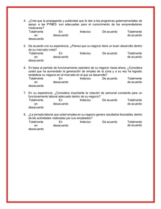 4. ¿Cree que la propaganda y publicidad que le dan a los programas gubernamentales de
apoyo a las PYMES son adecuadas para el conocimiento de los emprendedores
mexicanos?
Totalmente
en
desacuerdo
En
desacuerdo
Indeciso De acuerdo Totalmente
de acuerdo
5. De acuerdo con su experiencia, ¿Piensa que su negocio tiene un buen desarrollo dentro
de su mercado meta?
Totalmente
en
desacuerdo
En
desacuerdo
Indeciso De acuerdo Totalmente
de acuerdo
6. En base al periodo de funcionamiento operativo de su negocio hasta ahora, ¿Considera
usted que ha aumentado la generación de empleo de la zona y a su vez ha logrado
estabilizar su negocio en el mercado en el que se desarrolla?
Totalmente
en
desacuerdo
En
desacuerdo
Indeciso De acuerdo Totalmente
de acuerdo
7. En su experiencia, ¿Considera importante la rotación de personal constante para un
funcionamiento laboral adecuado dentro de su negocio?
Totalmente
en
desacuerdo
En
desacuerdo
Indeciso De acuerdo Totalmente
de acuerdo
8. ¿La jornada laboral que usted emplea en su negocio genera resultados favorables dentro
de las actividades realizadas por sus empleados?
Totalmente
en
desacuerdo
En
desacuerdo
Indeciso De acuerdo Totalmente
de acuerdo
 
