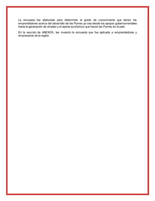 La encuesta fue elaborada para determinar el grado de conocimiento que tienen los
emprendedores acerca del desarrollo de las Pymes ya sea desde los apoyos gubernamentales
hasta la generación de empleo y el aporte económico que hacen las Pymes en el país.
En la sección de ANEXOS, les muestro la encuesta que fue aplicada a emprendedores y
empresarios de la región.
 