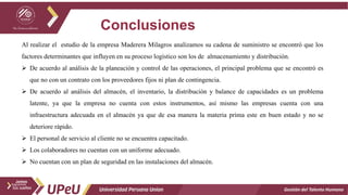 Conclusiones
Gestión del Talento Humano
Al realizar el estudio de la empresa Maderera Milagros analizamos su cadena de suministro se encontró que los
factores determinantes que influyen en su proceso logístico son los de almacenamiento y distribución.
 De acuerdo al análisis de la planeación y control de las operaciones, el principal problema que se encontró es
que no con un contrato con los proveedores fijos ni plan de contingencia.
 De acuerdo al análisis del almacén, el inventario, la distribución y balance de capacidades es un problema
latente, ya que la empresa no cuenta con estos instrumentos, así mismo las empresas cuenta con una
infraestructura adecuada en el almacén ya que de esa manera la materia prima este en buen estado y no se
deteriore rápido.
 El personal de servicio al cliente no se encuentra capacitado.
 Los colaboradores no cuentan con un uniforme adecuado.
 No cuentan con un plan de seguridad en las instalaciones del almacén.
 