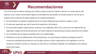 Recomendaciones
Gestión del Talento Humano
Con el fin de que la empresa obtenga una ventaja y mejore su proceso logístico interno, así mismo genere más
ingresos en sus ventas se presentarán algunas recomendaciones que puedes ser de gran ayuda en caso de que la
empresa tome la decisión de aplicar alguno de los modelos propuestos:
 Se recomienda a la empresa la adquisición de un sistema digital para que realice la compra y venta.
 Un personal capacitado que esté al tanto de la ampliación del almacén.
 Se recomienda emplear capacitaciones continuas a los empleados sobre el uso correcto de sus implementos de
seguridad y equipos de protección personal, así mismo capacitar al personal para la mejor atención de los clientes.
 Se recomienda que la empresa contribuya más en sus publicidades.
 Delimitar las zonas de trabajo dentro de las instalaciones, así como mejorar el plan de emergencias para la
evacuación ordenada del personal en caso de algún siniestro, ofrecer capacitación a los empleados en uso de
extintores y primeros auxilios es vital para no solo ofrecer un ambiente ordenado a los trabajadores sino además
mucho más seguro.
 