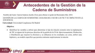 Antecedentes de la Gestión de la
Cadena de Suministros
Gestión de la Cadena de Suministros
Nombre del Autor: García Anduiza Jacobo (Tesis para obtener el grado de Doctorado) Año: 2016
GESTIÓN DE LA CADENA DE SUMINISTRO: ANÁLISIS DEL USO DE LAS TIC Y SU IMPACTO EN LA
EFICIENCIA
Objetivo:
 Identificar las variables a utilizar para determinar el tipo de relación existente entre la implantación
de TIC en alguno de los procesos descritos de la gestión de la CS de Aprovisionamiento, Producción,
o Distribución que mejoren la eficiencia y su influencia en los resultados; así como, definir unas
hipótesis y un modelo específico que permita contrastar empíricamente la relación
Universidad: Universidad Complutense De Madrid
 