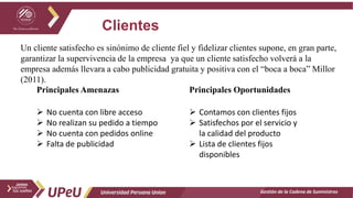 Clientes
Gestión de la Cadena de Suministros
Un cliente satisfecho es sinónimo de cliente fiel y fidelizar clientes supone, en gran parte,
garantizar la supervivencia de la empresa ya que un cliente satisfecho volverá a la
empresa además llevara a cabo publicidad gratuita y positiva con el “boca a boca” Millor
(2011).
Principales Amenazas
 No cuenta con libre acceso
 No realizan su pedido a tiempo
 No cuenta con pedidos online
 Falta de publicidad
Principales Oportunidades
 Contamos con clientes fijos
 Satisfechos por el servicio y
la calidad del producto
 Lista de clientes fijos
disponibles
 