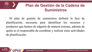 Plan de Gestión de la Cadena de
Suministros
Gestión de la Cadena de Suministros
El plan de gestión de suministros definirá la fase de
planificación, necesaria para identificar los recursos y
productos que hemos de adquirir de manera externa, además de
quién es el responsable de coordinar y realizar estas actividades
de planificación.
 