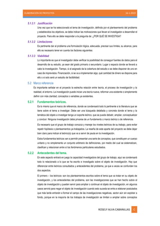 ELABORACIÓN DE PROYECTOS 16-1-2019
ROSELY ALVA CABANILLAS C
5.1.3.1 Justificación
Una vez que se ha seleccionado el tema de investigación, definido por el planteamiento del problema
y establecidos los objetivos, se debe indicar las motivaciones que llevan al investigador a desarrollar el
proyecto. Para ello se debe responder a la pregunta de: ¿POR QUÉ SE INVESTIGA?
5.1.3.2 Limitaciones
Es pertinente dar al problema una formulación lógica, adecuada, precisar sus límites, su alcance, para
ello es necesario tener en cuenta los factores siguientes:
5.1.3.3 Viabilidad
Lo importante es que el investigador debe verificar la posibilidad de conseguir fuentes de datos para el
desarrollo de su estudio, ya sean del grado primario o secundario. Lugar o espacio donde se llevará a
cabo la investigación. Tiempo, si el asignado da la cobertura del estudio o se debe disponer de uno en
caso de imprevistos. Financiación, si se va a implementar algo, qué cantidad de dinero se dispone para
ello o si solo será un estudio de factibilidad.
5.2 Marco referencia
Es importante señalar en el proyecto la estrecha relación entre teoría, el proceso de investigación y la
realidad, el entorno. La investigación puede iniciar una teoría nueva, reformar una existente o simplemente
definir con más claridad, conceptos o variables ya existentes.
5.2.1 Fundamentos teóricos.
Es lo mismo que el marco de referencia, donde se condensará todo lo pertinente a la literatura que se
tiene sobre el tema a investigar. Debe ser una búsqueda detallada y concreta donde el tema y la
temática del objeto a investigar tenga un soporte teórico, que se pueda debatir, ampliar, conceptualizar
y concluir. Ninguna investigación debe privarse de un fundamento o marco teórico o de referencia.
Es necesario que el grupo de trabajo conozca y maneje los niveles teóricos de su trabajo, para evitar
repetir hipótesis o planteamientos ya trabajados. La reseña de este aparte del proyecto se debe dejar
bien claro para indicar el teórico(s) que va a servir de pauta en la investigación.
Estos fundamentos teóricos van a permitir presentar una serie de conceptos, que constituyen un cuerpo
unitario y no simplemente un conjunto arbitrario de definiciones, por medio del cual se sistematizan,
clasifican y relacionan entre sí los fenómenos particulares estudiados.
5.2.2 Antecedentes del tema.
En este aspecto entrará en juego la capacidad investigadora del grupo de trabajo, aquí se condensará
todo lo relacionado a lo que se ha escrito e investigado sobre el objeto de investigación. Hay que
diferenciar entre teóricos consultados y antecedentes del problema, ya que a veces se confunden los
dos aspectos.
El primero – los teóricos- son los planteamientos escritos sobre el tema que va tratar en su objeto de
investigación, y los antecedentes del problema, son las investigaciones que se han hecho sobre el
objeto de investigación y pueden servir para ampliar o continuar el objeto de investigación, en algunos
casos servirá para negar el objeto de investigación cuando esto suceda se entra e elaborar postulados
que más tarde entrarán a formar el campo de las investigaciones negativas, sector aún sin explotar a
fondo, porque en la mayoría de los trabajos de investigación se limitan a ampliar sobre conceptos
 