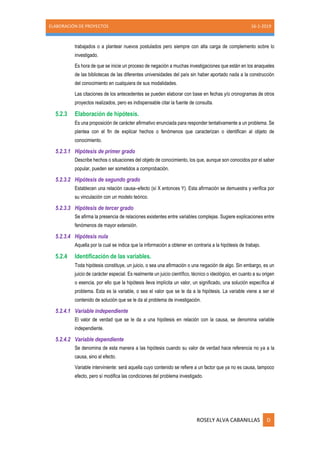 ELABORACIÓN DE PROYECTOS 16-1-2019
ROSELY ALVA CABANILLAS D
trabajados o a plantear nuevos postulados pero siempre con alta carga de complemento sobre lo
investigado.
Es hora de que se inicie un proceso de negación a muchas investigaciones que están en los anaqueles
de las bibliotecas de las diferentes universidades del país sin haber aportado nada a la construcción
del conocimiento en cualquiera de sus modalidades.
Las citaciones de los antecedentes se pueden elaborar con base en fechas y/o cronogramas de otros
proyectos realizados, pero es indispensable citar la fuente de consulta.
5.2.3 Elaboración de hipótesis.
Es una proposición de carácter afirmativo enunciada para responder tentativamente a un problema. Se
plantea con el fin de explicar hechos o fenómenos que caracterizan o identifican al objeto de
conocimiento.
5.2.3.1 Hipótesis de primer grado
Describe hechos o situaciones del objeto de conocimiento, los que, aunque son conocidos por el saber
popular, pueden ser sometidos a comprobación.
5.2.3.2 Hipótesis de segundo grado
Establecen una relación causa–efecto (sí X entonces Y). Esta afirmación se demuestra y verifica por
su vinculación con un modelo teórico.
5.2.3.3 Hipótesis de tercer grado
Se afirma la presencia de relaciones existentes entre variables complejas. Sugiere explicaciones entre
fenómenos de mayor extensión.
5.2.3.4 Hipótesis nula
Aquella por la cual se indica que la información a obtener en contraria a la hipótesis de trabajo.
5.2.4 Identificación de las variables.
Toda hipótesis constituye, un juicio, o sea una afirmación o una negación de algo. Sin embargo, es un
juicio de carácter especial. Es realmente un juicio científico, técnico o ideológico, en cuanto a su origen
o esencia, por ello que la hipótesis lleva implícita un valor, un significado, una solución específica al
problema. Esta es la variable, o sea el valor que se le da a la hipótesis. La variable viene a ser el
contenido de solución que se le da al problema de investigación.
5.2.4.1 Variable independiente
El valor de verdad que se le da a una hipótesis en relación con la causa, se denomina variable
independiente.
5.2.4.2 Variable dependiente
Se denomina de esta manera a las hipótesis cuando su valor de verdad hace referencia no ya a la
causa, sino al efecto.
Variable interviniente: será aquella cuyo contenido se refiere a un factor que ya no es causa, tampoco
efecto, pero sí modifica las condiciones del problema investigado.
 