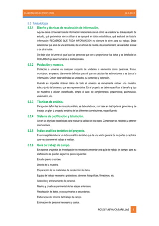 ELABORACIÓN DE PROYECTOS 16-1-2019
ROSELY ALVA CABANILLAS E
5.3 Metodología
5.3.1 Diseño y técnicas de recolección de información.
Aquí se debe condensar toda la información relacionada con el cómo va a realizar su trabajo objeto de
estudio, qué parámetros van a utilizar si se apoyará en datos estadísticos, qué evaluará de toda la
información RECUERDE QUE TODA INFORMACION no siempre le sirve para su trabajo. Debe
seleccionar qué sirve de una entrevista, de un artículo de revista, de un comentario ya sea radial, textual
o de otra índole.
Se debe citar la fuente al igual que las personas que van a proporcionar los datos y se detallada los
RECURSOS ya sean humanos o institucionales.
5.3.2 Población y muestra.
Población o universo es cualquier conjunto de unidades o elementos como personas, fincas,
municipios, empresas, claramente definidos para el que se calculan las estimaciones o se busca la
información. Deben estar definidas las unidades, su contenido y extensión.
Cuando es imposible obtener datos de todo el universo es conveniente extraer una muestra,
subconjunto del universo, que sea representativa. En el proyecto se debe especificar el tamaño y tipo
de muestreo a utilizar: estratificado, simple al azar, de conglomerado, proporcional, polimetálico,
sistemático, etc.
5.3.3 Técnicas de análisis.
Para poder definir las técnicas de análisis, se debe elaborar, con base en las hipótesis generales y de
trabajo, un plan o proyecto tentativo de las diferentes correlaciones, especificando:
5.3.4 Sistema de codificación y tabulación.
Serán las técnicas estadísticas para evaluar la calidad de los datos. Comprobar las hipótesis u obtener
conclusiones.
5.3.5 Índice analítico tentativo del proyecto.
Es aconsejable elaborar un índice analítico tentativo que de una visión general de las partes o capítulos
que va a contener el trabajo a realizar.
5.3.6 Guía de trabajo de campo.
En algunos proyectos de investigación es necesario presentar una guía de trabajo de campo, para su
elaboración se pueden seguir los pasos siguientes:
Estudio previo o sondeo.
Diseño de la muestra.
Preparación de los materiales de recolección de datos.
Equipo de trabajo necesario: grabadoras, cámaras fotográficas, filmadoras, etc.
Selección y entrenamiento de personal.
Revista y prueba experimental de las etapas anteriores.
Recolección de datos, ya sea primarios o secundarios.
Elaboración del informe del trabajo de campo.
Estimación del personal necesario y costos.
 
