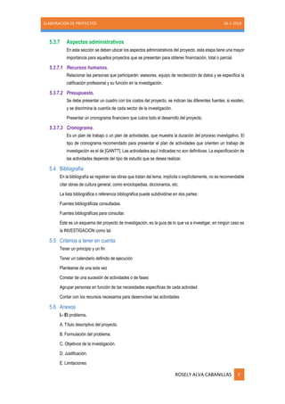 ELABORACIÓN DE PROYECTOS 16-1-2019
ROSELY ALVA CABANILLAS F
5.3.7 Aspectos administrativos
En esta sección se deben ubicar los aspectos administrativos del proyecto, esta etapa tiene una mayor
importancia para aquellos proyectos que se presentan para obtener financiación, total o parcial.
5.3.7.1 Recursos humanos.
Relacionar las personas que participarán: asesores, equipo de recolección de datos y se especifica la
calificación profesional y su función en la investigación.
5.3.7.2 Presupuesto.
Se debe presentar un cuadro con los costos del proyecto, se indican las diferentes fuentes, si existen,
y se discrimina la cuantía de cada sector de la investigación.
Presentar un cronograma financiero que cubra todo el desarrollo del proyecto.
5.3.7.3 Cronograma.
Es un plan de trabajo o un plan de actividades, que muestra la duración del proceso investigativo. El
tipo de cronograma recomendado para presentar el plan de actividades que orienten un trabajo de
investigación es el de [GANTT]. Las actividades aquí indicadas no son definitivas. La especificación de
las actividades depende del tipo de estudio que se desea realizar.
5.4 Bibliografía
En la bibliografía se registran las obras que tratan del tema, implícita o explícitamente, no es recomendable
citar obras de cultura general, como enciclopedias, diccionarios, etc.
La lista bibliográfica o referencia bibliográfica puede subdividirse en dos partes:
Fuentes bibliográficas consultadas.
Fuentes bibliográficas para consultar.
Este es un esquema del proyecto de investigación, es la guía de lo que va a investigar, en ningún caso es
la INVESTIGACION como tal.
5.5 Criterios a tener en cuenta
Tener un principio y un fin
Tener un calendario definido de ejecución
Plantearse de una sola vez
Constar de una sucesión de actividades o de fases
Agrupar personas en función de las necesidades específicas de cada actividad
Contar con los recursos necesarios para desenvolver las actividades
5.6 Anexos
I.- El problema.
A. Título descriptivo del proyecto.
B. Formulación del problema.
C. Objetivos de la investigación.
D. Justificación.
E. Limitaciones
 