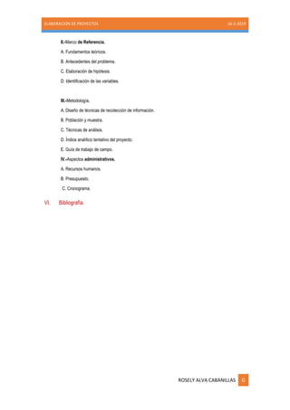 ELABORACIÓN DE PROYECTOS 16-1-2019
ROSELY ALVA CABANILLAS G
II.-Marco de Referencia.
A. Fundamentos teóricos.
B. Antecedentes del problema.
C. Elaboración de hipótesis.
D. Identificación de las variables.
III.-Metodología.
A. Diseño de técnicas de recolección de información.
B. Población y muestra.
C. Técnicas de análisis.
D. Índice analítico tentativo del proyecto.
E. Guía de trabajo de campo.
IV.-Aspectos administrativos.
A. Recursos humanos.
B. Presupuesto.
C. Cronograma.
VI. Bibliografía.
 
