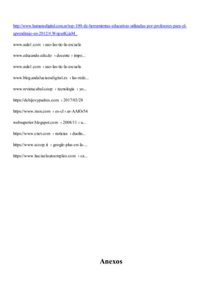 http://www.humanodigital.com.ar/top-100-de-herramientas-educativas-utilizadas-por-profesores-para-el-
aprendizaje-en-2012/#.WnputKjiaM_
www.aula1.com › uso-las-tic-la-escuela
www.educando.edu.do › docente › impo...
www.aula1.com › uso-las-tic-la-escuela
www.blog.andaluciaesdigital.es › las-rede...
www.revistacabal.coop › tecnología › yo...
https://dehijosypadres.com › 2017/03/28
https://www.msn.com › es-cl › ar-AAlOr54
websuperior.blogspot.com › 2008/11 › u...
https://www.cnet.com › noticias › duolin...
https://www.scoop.it › google-plus-en-la-...
https://www.haciaelautoempleo.com › ca...
Anexos
 